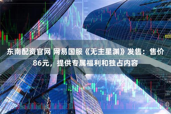 东南配资官网 网易国服《无主星渊》发售：售价86元，提供专属福利和独占内容
