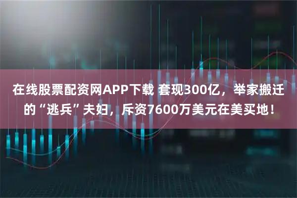 在线股票配资网APP下载 套现300亿，举家搬迁的“逃兵”夫妇，斥资7600万美元在美买地！