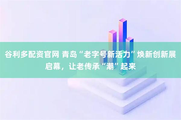 谷利多配资官网 青岛“老字号新活力”焕新创新展启幕，让老传承“潮”起来