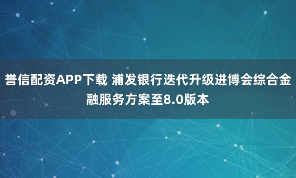誉信配资APP下载 浦发银行迭代升级进博会综合金融服务方案至8.0版本