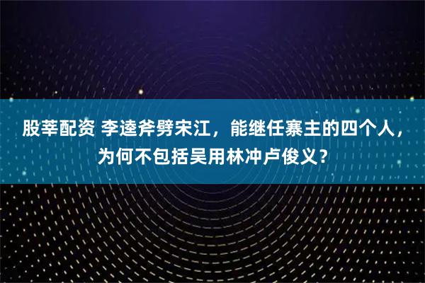 股莘配资 李逵斧劈宋江，能继任寨主的四个人，为何不包括吴用林冲卢俊义？