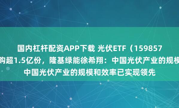 国内杠杆配资APP下载 光伏ETF（159857）上一交易日获申购超1.5亿份，隆基绿能徐希翔：中国光伏产业的规模和效率已实现领先
