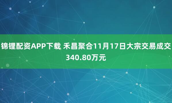 锦锂配资APP下载 禾昌聚合11月17日大宗交易成交340.80万元