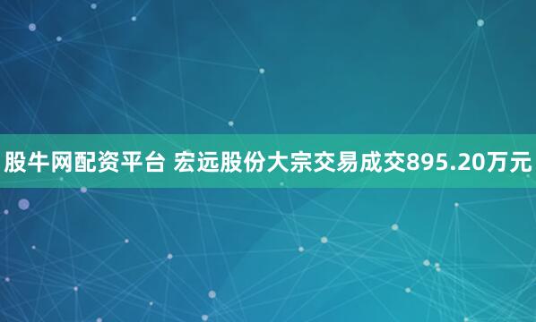 股牛网配资平台 宏远股份大宗交易成交895.20万元