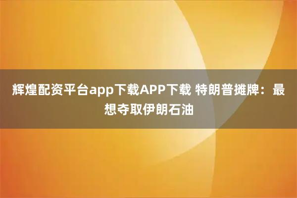 辉煌配资平台app下载APP下载 特朗普摊牌：最想夺取伊朗石油