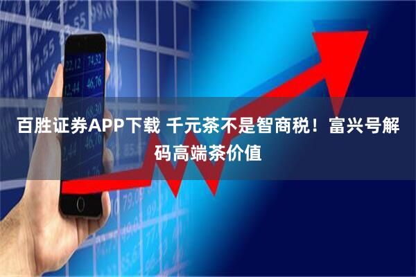 百胜证券APP下载 千元茶不是智商税！富兴号解码高端茶价值