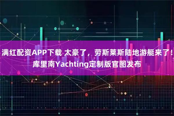 满红配资APP下载 太豪了，劳斯莱斯陆地游艇来了！库里南Yachting定制版官图发布