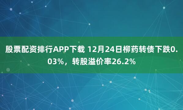股票配资排行APP下载 12月24日柳药转债下跌0.03%,转股溢价率26.2%