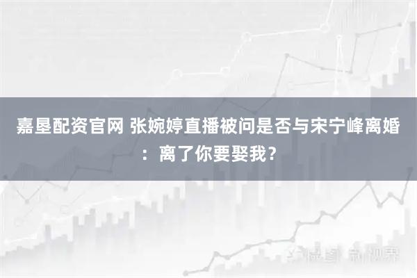 嘉垦配资官网 张婉婷直播被问是否与宋宁峰离婚：离了你要娶我？
