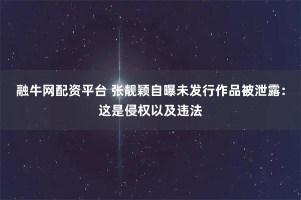 融牛网配资平台 张靓颖自曝未发行作品被泄露：这是侵权以及违法