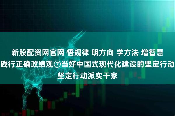 新股配资网官网 悟规律 明方向 学方法 增智慧丨树立和践行正确政绩观⑦当好中国式现代化建设的坚定行动派实干家