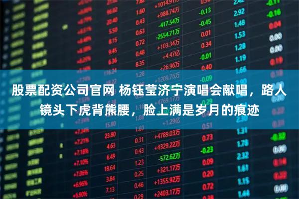 股票配资公司官网 杨钰莹济宁演唱会献唱，路人镜头下虎背熊腰，脸上满是岁月的痕迹