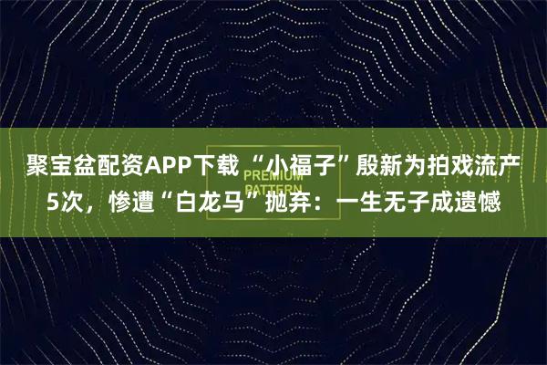 聚宝盆配资APP下载 “小福子”殷新为拍戏流产5次，惨遭“白龙马”抛弃：一生无子成遗憾