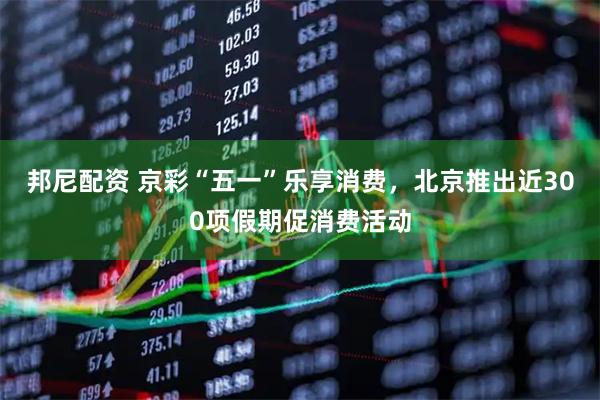 邦尼配资 京彩“五一”乐享消费，北京推出近300项假期促消费活动