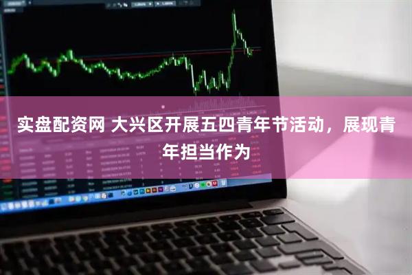 实盘配资网 大兴区开展五四青年节活动，展现青年担当作为