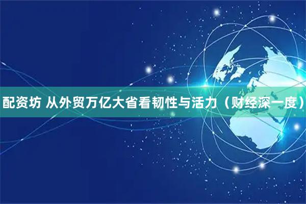 配资坊 从外贸万亿大省看韧性与活力（财经深一度）