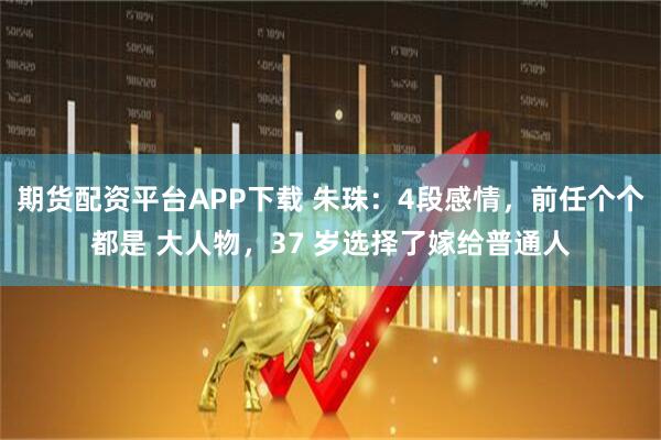期货配资平台APP下载 朱珠：4段感情，前任个个都是 大人物，37 岁选择了嫁给普通人