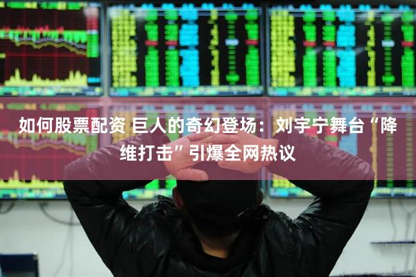 如何股票配资 巨人的奇幻登场：刘宇宁舞台“降维打击”引爆全网热议