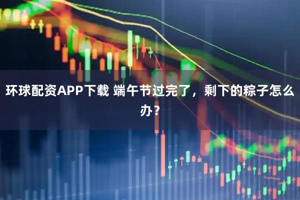 环球配资APP下载 端午节过完了，剩下的粽子怎么办？