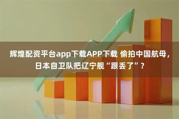 辉煌配资平台app下载APP下载 偷拍中国航母，日本自卫队把辽宁舰“跟丢了”？