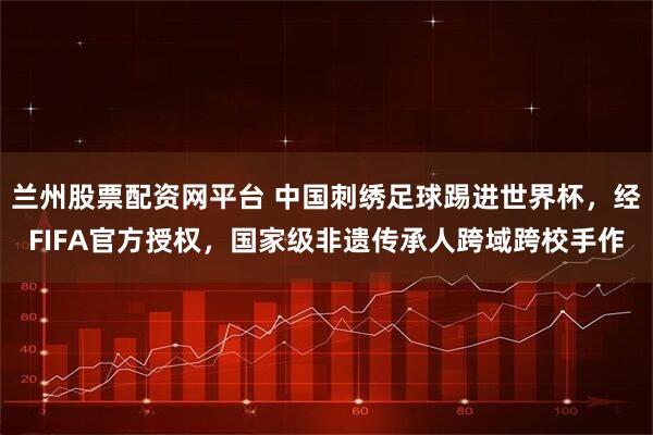 兰州股票配资网平台 中国刺绣足球踢进世界杯，经FIFA官方授权，国家级非遗传承人跨域跨校手作