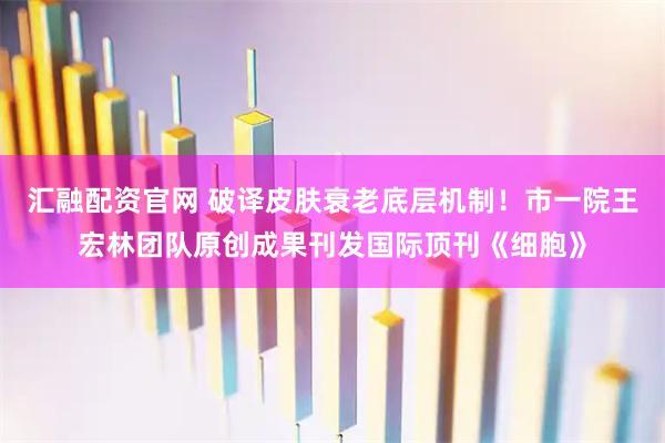 汇融配资官网 破译皮肤衰老底层机制！市一院王宏林团队原创成果刊发国际顶刊《细胞》
