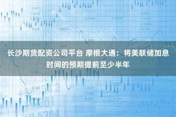 长沙期货配资公司平台 摩根大通：将美联储加息时间的预期提前至少半年