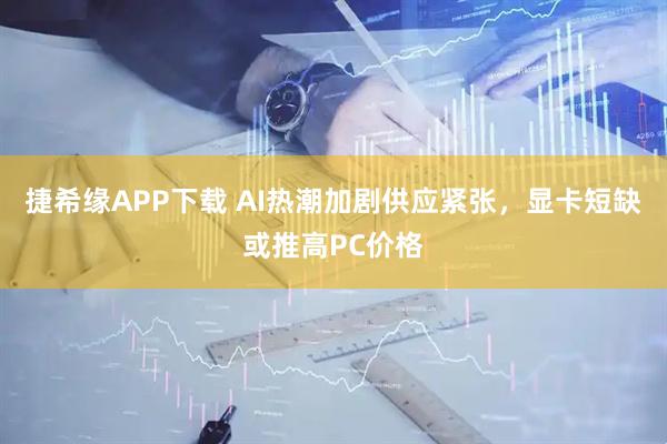 捷希缘APP下载 AI热潮加剧供应紧张，显卡短缺或推高PC价格